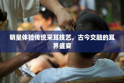 明星體驗(yàn)傳統(tǒng)采耳技藝，古今交融的耳界盛宴