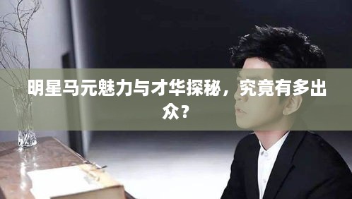 明星馬元魅力與才華探秘，究竟有多出眾？