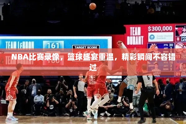 NBA比賽錄像，籃球盛宴重溫，精彩瞬間不容錯過