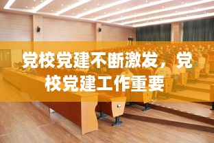 黨校黨建不斷激發(fā)，黨校黨建工作重要 