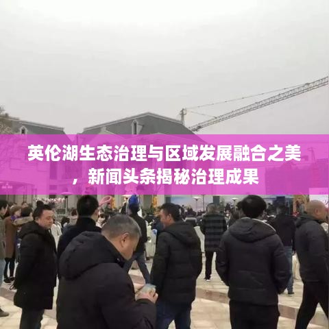 英倫湖生態(tài)治理與區(qū)域發(fā)展融合之美，新聞頭條揭秘治理成果