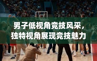 男子低視角競技風(fēng)采，獨特視角展現(xiàn)競技魅力，熱血沸騰的比賽瞬間
