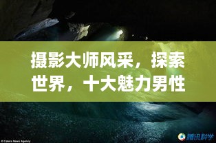攝影大師風采，探索世界，十大魅力男性攝影師傳世佳作欣賞
