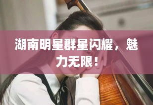 湖南明星群星閃耀，魅力無限！