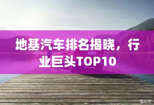 地基汽車(chē)排名揭曉，行業(yè)巨頭TOP10
