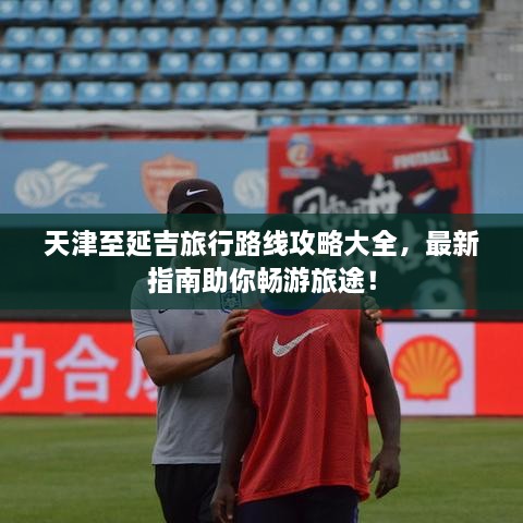 天津至延吉旅行路線攻略大全，最新指南助你暢游旅途！