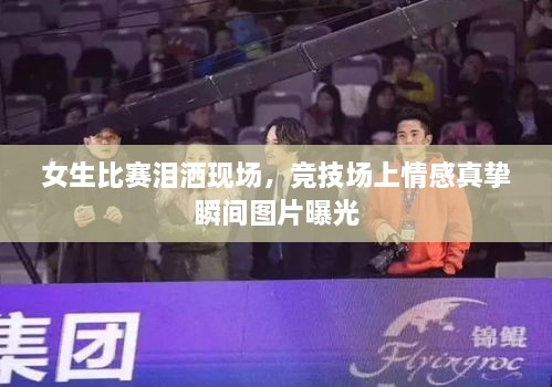 女生比賽淚灑現(xiàn)場，競技場上情感真摯瞬間圖片曝光