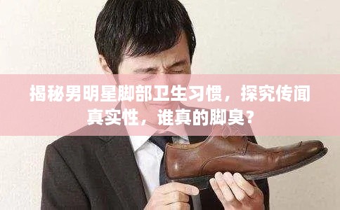 揭秘男明星腳部衛(wèi)生習(xí)慣，探究傳聞?wù)鎸?shí)性，誰真的腳臭？