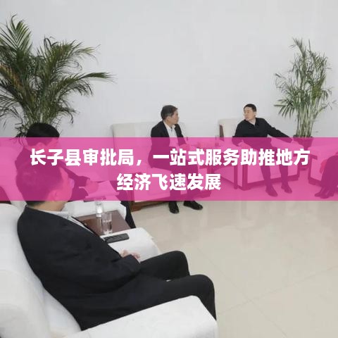 長(zhǎng)子縣審批局，一站式服務(wù)助推地方經(jīng)濟(jì)飛速發(fā)展