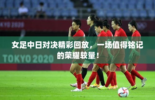 女足中日對決精彩回放，一場值得銘記的榮耀較量！