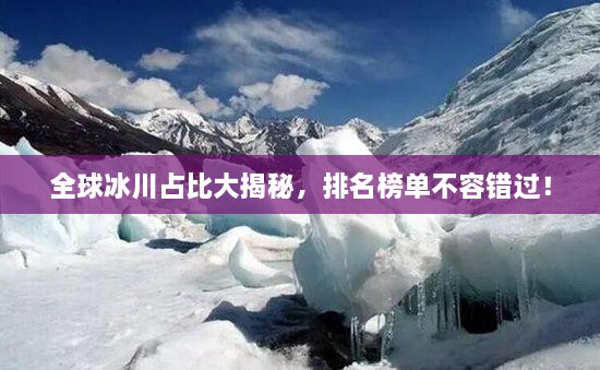 全球冰川占比大揭秘，排名榜單不容錯過！