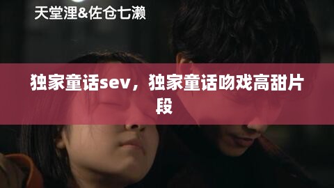 獨(dú)家童話sev，獨(dú)家童話吻戲高甜片段 