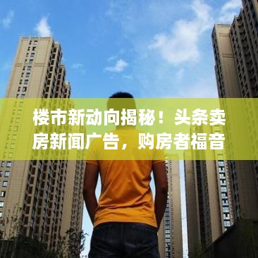 樓市新動向揭秘！頭條賣房新聞廣告，購房者福音來襲！