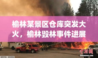 榆林某景區(qū)倉庫突發(fā)大火，榆林毀林事件進展 