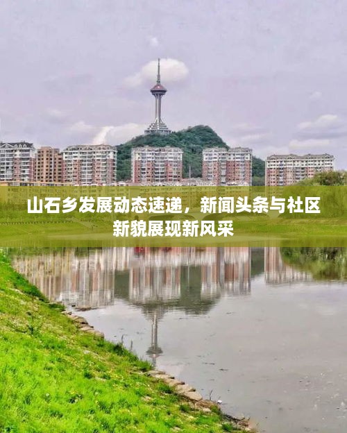 山石鄉(xiāng)發(fā)展動態(tài)速遞，新聞頭條與社區(qū)新貌展現(xiàn)新風(fēng)采